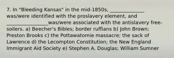 7. In "Bleeding Kansas" in the mid-1850s, ______________ was/were identified with the proslavery element, and _________________was/were associated with the antislavery free-soilers. a) Beecher's Bibles; border ruffians b) John Brown; Preston Brooks c) the Pottawatomie massacre; the sack of Lawrence d) the Lecompton Constitution; the New England Immigrant Aid Society e) Stephen A. Douglas; William Sumner