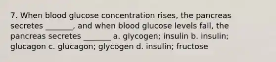 7. When blood glucose concentration rises, the pancreas secretes _______, and when blood glucose levels fall, the pancreas secretes _______ a. glycogen; insulin b. insulin; glucagon c. glucagon; glycogen d. insulin; fructose