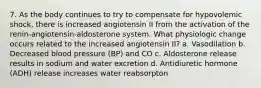 7. As the body continues to try to compensate for hypovolemic shock, there is increased angiotensin II from the activation of the renin-angiotensin-aldosterone system. What physiologic change occurs related to the increased angiotensin II? a. Vasodilation b. Decreased blood pressure (BP) and CO c. Aldosterone release results in sodium and water excretion d. Antidiuretic hormone (ADH) release increases water reabsorpton