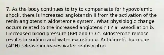 7. As the body continues to try to compensate for hypovolemic shock, there is increased angiotensin II from the activation of the renin-angiotensin-aldosterone system. What physiologic change occurs related to the increased angiotensin II? a. Vasodilation b. Decreased blood pressure (BP) and CO c. Aldosterone release results in sodium and water excretion d. Antidiuretic hormone (ADH) release increases water reabsorpton