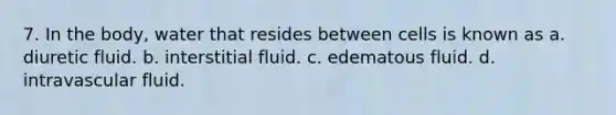 7. In the body, water that resides between cells is known as a. diuretic fluid. b. interstitial fluid. c. edematous fluid. d. intravascular fluid.