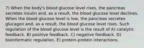 7) When the body's blood glucose level rises, the pancreas secretes insulin and, as a result, the blood glucose level declines. When the blood glucose level is low, the pancreas secretes glucagon and, as a result, the blood glucose level rises. Such regulation of the blood glucose level is the result of A) catalytic feedback. B) positive feedback. C) negative feedback. D) bioinformatic regulation. E) protein-protein interactions.