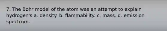 7. The Bohr model of the atom was an attempt to explain hydrogen's a. density. b. flammability. c. mass. d. emission spectrum.