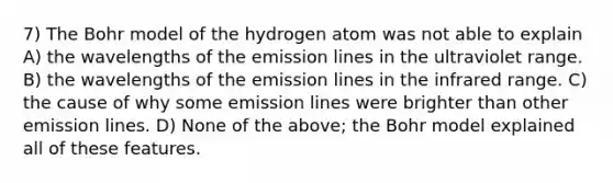 7) The Bohr model of the hydrogen atom was not able to explain A) the wavelengths of the emission lines in the ultraviolet range. B) the wavelengths of the emission lines in the infrared range. C) the cause of why some emission lines were brighter than other emission lines. D) None of the above; the Bohr model explained all of these features.