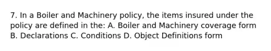 7. In a Boiler and Machinery policy, the items insured under the policy are defined in the: A. Boiler and Machinery coverage form B. Declarations C. Conditions D. Object Definitions form