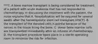 ***7. A bone marrow transplant is being considered for treatment of a patient with acute leukemia that has not responded to chemotherapy. In discussing the treatment with the patient, the nurse explains that A. hospitalization will be required for several weeks after the hematopoietic stem cell transplant (HSCT). B. the transplant of the donated cells is painful because of the nerves in the tissue lining the bone. C. donor bone marrow cells are transplanted immediately after an infusion of chemotherapy. D. the transplant procedure takes place in a sterile operating room to minimize the risk for infection.