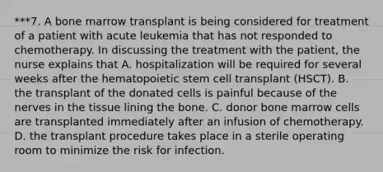 ***7. A bone marrow transplant is being considered for treatment of a patient with acute leukemia that has not responded to chemotherapy. In discussing the treatment with the patient, the nurse explains that A. hospitalization will be required for several weeks after the hematopoietic stem cell transplant (HSCT). B. the transplant of the donated cells is painful because of the nerves in the tissue lining the bone. C. donor bone marrow cells are transplanted immediately after an infusion of chemotherapy. D. the transplant procedure takes place in a sterile operating room to minimize the risk for infection.