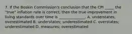 7. If the Boskin Commission's conclusion that the CPI _____ the "true" inflation rate is correct, then the true improvement in living standards over time is ______________. A. understates; overestimated B. understates; underestimated C. overstates; underestimated D. measures; overestimated