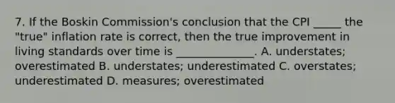 7. If the Boskin Commission's conclusion that the CPI _____ the "true" inflation rate is correct, then the true improvement in living standards over time is ______________. A. understates; overestimated B. understates; underestimated C. overstates; underestimated D. measures; overestimated