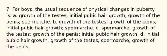 7. For boys, the usual sequence of physical changes in puberty is: a. growth of the testes; initial pubic hair growth; growth of the penis; spermarche. b. growth of the testes; growth of the penis; initial pubic hair growth; spermarche. c. spermarche; growth of the testes; growth of the penis; initial pubic hair growth. d. initial pubic hair growth; growth of the testes; spermarche; growth of the penis.