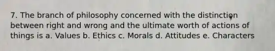 7. The branch of philosophy concerned with the distinction between right and wrong and the ultimate worth of actions of things is a. Values b. Ethics c. Morals d. Attitudes e. Characters