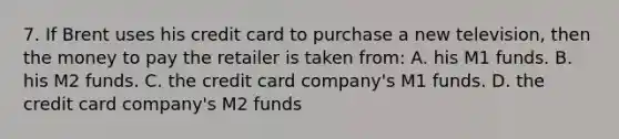 7. If Brent uses his credit card to purchase a new television, then the money to pay the retailer is taken from: A. his M1 funds. B. his M2 funds. C. the credit card company's M1 funds. D. the credit card company's M2 funds