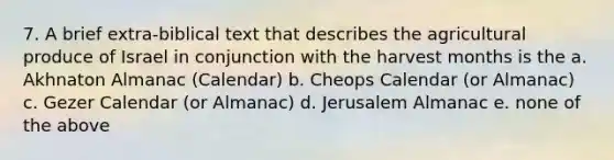 7. A brief extra-biblical text that describes the agricultural produce of Israel in conjunction with the harvest months is the a. Akhnaton Almanac (Calendar) b. Cheops Calendar (or Almanac) c. Gezer Calendar (or Almanac) d. Jerusalem Almanac e. none of the above