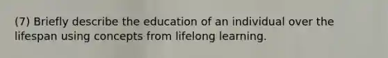 (7) Briefly describe the education of an individual over the lifespan using concepts from lifelong learning.