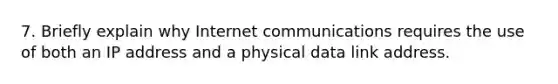 7. Briefly explain why Internet communications requires the use of both an IP address and a physical data link address.