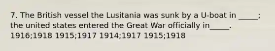 7. The British vessel the Lusitania was sunk by a U-boat in _____; the united states entered the Great War officially in_____. 1916;1918 1915;1917 1914;1917 1915;1918