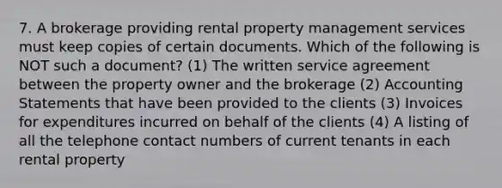 7. A brokerage providing rental property management services must keep copies of certain documents. Which of the following is NOT such a document? (1) The written service agreement between the property owner and the brokerage (2) Accounting Statements that have been provided to the clients (3) Invoices for expenditures incurred on behalf of the clients (4) A listing of all the telephone contact numbers of current tenants in each rental property