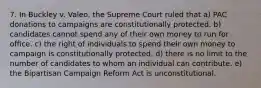 7. In Buckley v. Valeo, the Supreme Court ruled that a) PAC donations to campaigns are constitutionally protected. b) candidates cannot spend any of their own money to run for office. c) the right of individuals to spend their own money to campaign is constitutionally protected. d) there is no limit to the number of candidates to whom an individual can contribute. e) the Bipartisan Campaign Reform Act is unconstitutional.