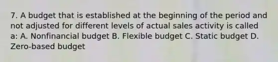 7. A budget that is established at the beginning of the period and not adjusted for different levels of actual sales activity is called a: A. Nonfinancial budget B. Flexible budget C. Static budget D. Zero-based budget