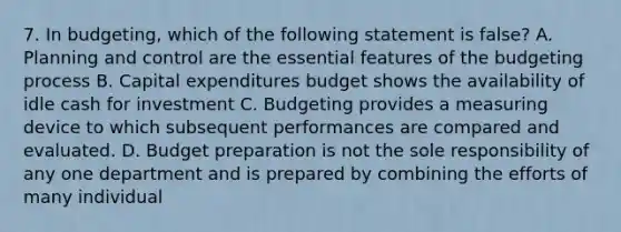 7. In budgeting, which of the following statement is false? A. Planning and control are the essential features of the budgeting process B. Capital expenditures budget shows the availability of idle cash for investment C. Budgeting provides a measuring device to which subsequent performances are compared and evaluated. D. Budget preparation is not the sole responsibility of any one department and is prepared by combining the efforts of many individual