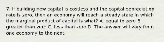 7. If building new capital is costless and the capital depreciation rate is zero, then an economy will reach a steady state in which the marginal product of capital is what? A. equal to zero B. greater than zero C. less than zero D. The answer will vary from one economy to the next.