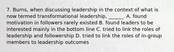 7. Burns, when discussing leadership in the context of what is now termed transformational leadership, ______. A. found motivation in followers rarely existed B. found leaders to be interested mainly in the bottom line C. tried to link the roles of leadership and followership D. tried to link the roles of in-group members to leadership outcomes