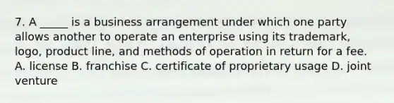 7. A _____ is a business arrangement under which one party allows another to operate an enterprise using its trademark, logo, product line, and methods of operation in return for a fee. A. license B. franchise C. certificate of proprietary usage D. joint venture