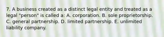 7. A business created as a distinct legal entity and treated as a legal "person" is called a: A. corporation. B. sole proprietorship. C. general partnership. D. limited partnership. E. unlimited liability company.