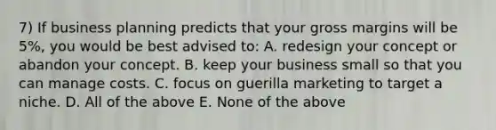 7) If business planning predicts that your gross margins will be 5%, you would be best advised to: A. redesign your concept or abandon your concept. B. keep your business small so that you can manage costs. C. focus on guerilla marketing to target a niche. D. All of the above E. None of the above