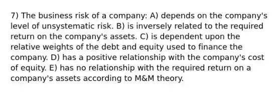 7) The business risk of a company: A) depends on the company's level of unsystematic risk. B) is inversely related to the required return on the company's assets. C) is dependent upon the relative weights of the debt and equity used to finance the company. D) has a positive relationship with the company's cost of equity. E) has no relationship with the required return on a company's assets according to M&M theory.