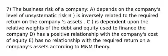 7) The business risk of a company: A) depends on the company's level of unsystematic risk B ) is inversely related to the required retum on the company 's assets . C ) is dependent upon the relative weights of the debt and equity used to finance the company D) has a positive relationship with the company's cost of equity E) has no relationship with the required return on a company's assets according to M&M theory.