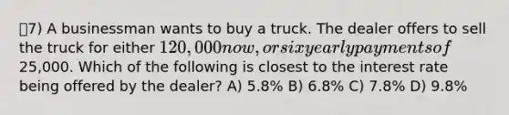 7) A businessman wants to buy a truck. The dealer offers to sell the truck for either 120,000 now, or six yearly payments of25,000. Which of the following is closest to the interest rate being offered by the dealer? A) 5.8% B) 6.8% C) 7.8% D) 9.8%