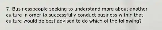 7) Businesspeople seeking to understand more about another culture in order to successfully conduct business within that culture would be best advised to do which of the following?