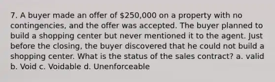 7. A buyer made an offer of 250,000 on a property with no contingencies, and the offer was accepted. The buyer planned to build a shopping center but never mentioned it to the agent. Just before the closing, the buyer discovered that he could not build a shopping center. What is the status of the sales contract? a. valid b. Void c. Voidable d. Unenforceable