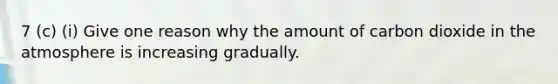 7 (c) (i) Give one reason why the amount of carbon dioxide in the atmosphere is increasing gradually.