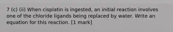 7 (c) (ii) When cisplatin is ingested, an initial reaction involves one of the chloride ligands being replaced by water. Write an equation for this reaction. [1 mark]