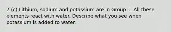 7 (c) Lithium, sodium and potassium are in Group 1. All these elements react with water. Describe what you see when potassium is added to water.