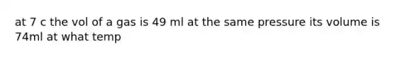 at 7 c the vol of a gas is 49 ml at the same pressure its volume is 74ml at what temp
