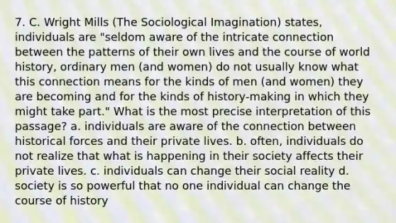 7. C. Wright Mills (The Sociological Imagination) states, individuals are "seldom aware of the intricate connection between the patterns of their own lives and the course of world history, ordinary men (and women) do not usually know what this connection means for the kinds of men (and women) they are becoming and for the kinds of history-making in which they might take part." What is the most precise interpretation of this passage? a. individuals are aware of the connection between historical forces and their private lives. b. often, individuals do not realize that what is happening in their society affects their private lives. c. individuals can change their social reality d. society is so powerful that no one individual can change the course of history