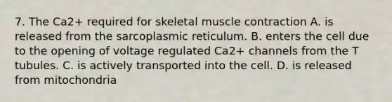 7. The Ca2+ required for skeletal muscle contraction A. is released from the sarcoplasmic reticulum. B. enters the cell due to the opening of voltage regulated Ca2+ channels from the T tubules. C. is actively transported into the cell. D. is released from mitochondria