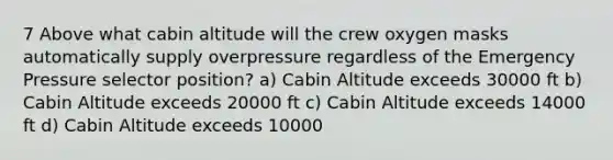 7 Above what cabin altitude will the crew oxygen masks automatically supply overpressure regardless of the Emergency Pressure selector position? a) Cabin Altitude exceeds 30000 ft b) Cabin Altitude exceeds 20000 ft c) Cabin Altitude exceeds 14000 ft d) Cabin Altitude exceeds 10000