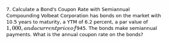 7. Calculate a Bond's Coupon Rate with Semiannual Compounding Volbeat Corporation has bonds on the market with 10.5 years to maturity, a YTM of 6.2 percent, a par value of 1,000, and a current price of945. The bonds make semiannual payments. What is the annual coupon rate on the bonds?