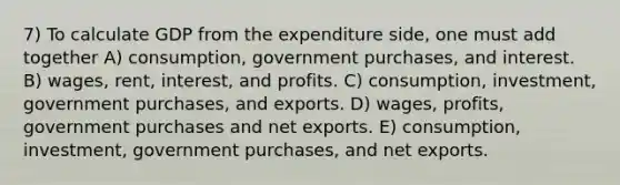 7) To calculate GDP from the expenditure side, one must add together A) consumption, government purchases, and interest. B) wages, rent, interest, and profits. C) consumption, investment, government purchases, and exports. D) wages, profits, government purchases and net exports. E) consumption, investment, government purchases, and net exports.