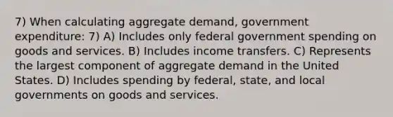 7) When calculating aggregate demand, government expenditure: 7) A) Includes only federal government spending on goods and services. B) Includes income transfers. C) Represents the largest component of aggregate demand in the United States. D) Includes spending by federal, state, and local governments on goods and services.