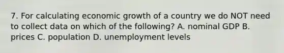 7. For calculating economic growth of a country we do NOT need to collect data on which of the following? A. nominal GDP B. prices C. population D. unemployment levels