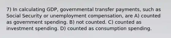 7) In calculating GDP, governmental transfer payments, such as Social Security or unemployment compensation, are A) counted as government spending. B) not counted. C) counted as investment spending. D) counted as consumption spending.