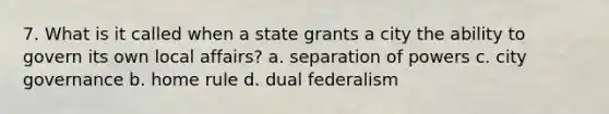 7. What is it called when a state grants a city the ability to govern its own local affairs? a. separation of powers c. city governance b. home rule d. dual federalism