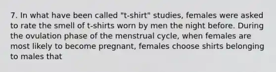 7. In what have been called "t-shirt" studies, females were asked to rate the smell of t-shirts worn by men the night before. During the ovulation phase of the menstrual cycle, when females are most likely to become pregnant, females choose shirts belonging to males that