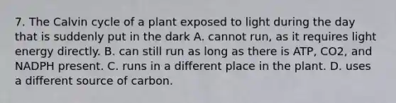 7. The Calvin cycle of a plant exposed to light during the day that is suddenly put in the dark A. cannot run, as it requires light energy directly. B. can still run as long as there is ATP, CO2, and NADPH present. C. runs in a different place in the plant. D. uses a different source of carbon.