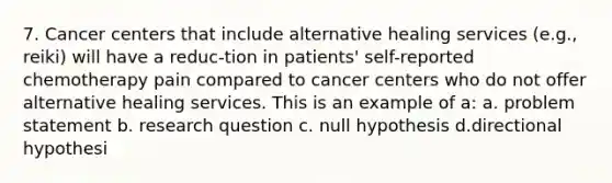 7. Cancer centers that include alternative healing services (e.g., reiki) will have a reduc-tion in patients' self-reported chemotherapy pain compared to cancer centers who do not offer alternative healing services. This is an example of a: a. problem statement b. research question c. null hypothesis d.directional hypothesi